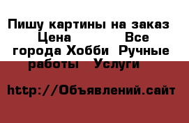 Пишу картины на заказ › Цена ­ 6 000 - Все города Хобби. Ручные работы » Услуги   